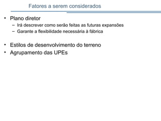 Fatores a serem considerados
• Plano diretor
– Irá descrever como serão feitas as futuras expansões
– Garante a flexibilidade necessária à fábrica
• Estilos de desenvolvimento do terreno
• Agrupamento das UPEs
 