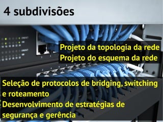 4 subdivisões

                Projeto da topologia da rede
                Projeto do esquema da rede


Seleção de protocolos de bridging, switching
e roteamento
Desenvolvimento de estratégias de
segurança e gerência
 