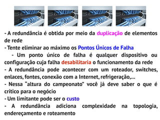 - A redundância é obtida por meio da duplicação de elementos
de rede
- Tente eliminar ao máximo os Pontos Únicos de Falha
    - Um ponto único de falha é qualquer dispositivo ou
configuração cuja falha desabilitaria o funcionamento da rede
- A redundância pode acontecer com um roteador, switches,
enlaces, fontes, conexão com a Internet, refrigeração,...
- Nessa “altura do campeonato” você já deve saber o que é
crítico para o negócio
- Um limitante pode ser o custo
- A redundância adiciona complexidade na topologia,
endereçamento e roteamento
 