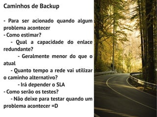Caminhos de Backup

- Para ser acionado quando algum
problema acontecer
- Como estimar?
   - Qual a capacidade do enlace
redundante?
      - Geralmente menor do que o
atual
   - Quanto tempo a rede vai utilizar
o caminho alternativo?
      - Irá depender o SLA
- Como serão os testes?
   - Não deixe para testar quando um
problema acontecer =D
 