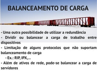 BALANCEAMENTO DE CARGA


- Uma outra possibilidade de utilizar a redundância
- Dividir ou balancear a carga de trabalho entre
dispositivos
- Limitação de alguns protocolos que não suportam
balanceamento de carga
   - Ex.: RIP, IPX,...
- Além de ativos de rede, pode-se balancear a carga de
servidores
 