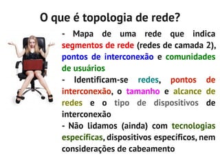 O que é topologia de rede?
    - Mapa de uma rede que indica
    segmentos de rede (redes de camada 2),
    pontos de interconexão e comunidades
    de usuários
    - Identificam-se redes, pontos de
    interconexão, o tamanho e alcance de
    redes e o tipo de dispositivos de
    interconexão
    - Não lidamos (ainda) com tecnologias
    específicas, dispositivos específicos, nem
    considerações de cabeamento
 