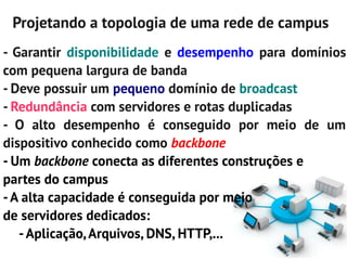 Projetando a topologia de uma rede de campus
- Garantir disponibilidade e desempenho para domínios
com pequena largura de banda
- Deve possuir um pequeno domínio de broadcast
- Redundância com servidores e rotas duplicadas
- O alto desempenho é conseguido por meio de um
dispositivo conhecido como backbone
- Um backbone conecta as diferentes construções e
partes do campus
- A alta capacidade é conseguida por meio
de servidores dedicados:
   - Aplicação, Arquivos, DNS, HTTP,...
 