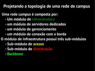 Projetando a topologia de uma rede de campus
Uma rede campus é composta por:
  - Um módulo de infraestrutura
  - um módulo de servidores dedicados
  - um módulo de gerenciamento
  - um módulo de conexão com a borda
O módulo de infraestrutura possui três sub-módulos
  - Sub-módulo de acesso
  - Sub-módulo de distribuição
  - Backbone
 