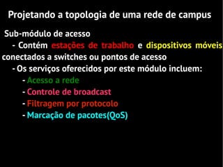 Projetando a topologia de uma rede de campus
 Sub-módulo de acesso
   - Contém estações de trabalho e dispositivos móveis
conectados a switches ou pontos de acesso
   - Os serviços oferecidos por este módulo incluem:
      - Acesso a rede
      - Controle de broadcast
      - Filtragem por protocolo
      - Marcação de pacotes(QoS)
 