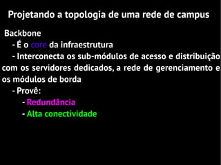 Projetando a topologia de uma rede de campus
 Backbone
   - É o core da infraestrutura
   - Interconecta os sub-módulos de acesso e distribuição
com os servidores dedicados, a rede de gerenciamento e
os módulos de borda
   - Provê:
       - Redundância
       - Alta conectividade
 