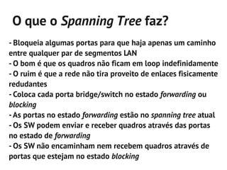 O que o Spanning Tree faz?
- Bloqueia algumas portas para que haja apenas um caminho
entre qualquer par de segmentos LAN
- O bom é que os quadros não ficam em loop indefinidamente
- O ruim é que a rede não tira proveito de enlaces fisicamente
redudantes
- Coloca cada porta bridge/switch no estado forwarding ou
blocking
- As portas no estado forwarding estão no spanning tree atual
- Os SW podem enviar e receber quadros através das portas
no estado de forwarding
- Os SW não encaminham nem recebem quadros através de
portas que estejam no estado blocking
 