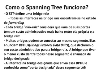 Como o Spanning Tree funciona?
- O STP define uma bridge raiz
    - Todas as interfaces na bridge raiz encontram-se no estado
de forwarding
- Cada bridge “não-raiz” considera que uma de suas portas
tem um custo administrativo mais baixo entre ela própria e a
bridge raiz
- Muitas bridges podem se conectar ao mesmo segmento. Elas
anunciam BPDUs(Bridge Protocol Data Units), que declaram o
seu custo administrativo para a bridge raiz. A bridge que tiver
o menor custo dentre todas nesse segmento é chamada de
bridge designada
- A interface na bridge designada que envia essa BPDU é
conhecida como “porta designada” desse segmento LAN
 