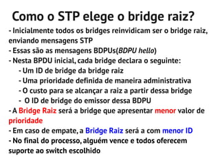 Como o STP elege o bridge raiz?
- Inicialmente todos os bridges reinvidicam ser o bridge raiz,
enviando mensagens STP
- Essas são as mensagens BDPUs(BDPU hello)
- Nesta BPDU inicial, cada bridge declara o seguinte:
    - Um ID de bridge da bridge raiz
    - Uma prioridade definida de maneira administrativa
    - O custo para se alcançar a raiz a partir dessa bridge
    - O ID de bridge do emissor dessa BDPU
- A Bridge Raiz será a bridge que apresentar menor valor de
prioridade
- Em caso de empate, a Bridge Raiz será a com menor ID
- No final do processo, alguém vence e todos oferecem
suporte ao switch escolhido
 