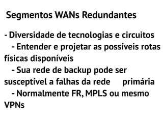 Segmentos WANs Redundantes

- Diversidade de tecnologias e circuitos
   - Entender e projetar as possíveis rotas
físicas disponíveis
   - Sua rede de backup pode ser
susceptível a falhas da rede primária
   - Normalmente FR, MPLS ou mesmo
VPNs
 