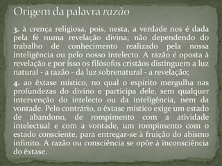 3. à crença religiosa, pois, nesta, a verdade nos é dada pela fé numa revelação divina, não dependendo do trabalho de conhecimento realizado pela nossa inteligência ou pelo nosso intelecto. A razão é oposta à revelação e por isso os filósofos cristãos distinguem a luz natural - a razão - da luz sobrenatural - a revelação;4. ao êxtase místico, no qual o espírito mergulha nas profundezas do divino e participa dele, sem qualquer intervenção do intelecto ou da inteligência, nem da vontade. Pelo contrário, o êxtase místico exige um estado de abandono, de rompimento com a atividade intelectual e com a vontade, um rompimento com o estado consciente, para entregar-se à fruição do abismo infinito. A razão ou consciência se opõe à inconsciência do êxtase.Origem da palavra razão