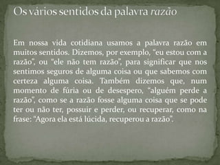 Em nossa vida cotidiana usamos a palavra razão em muitos sentidos. Dizemos, por exemplo, “eu estou com a razão”, ou “ele não tem razão”, para significar que nos sentimos seguros de alguma coisa ou que sabemos com certeza alguma coisa. Também dizemos que, num momento de fúria ou de desespero, “alguém perde a razão”, como se a razão fosse alguma coisa que se pode ter ou não ter, possuir e perder, ou recuperar, como na frase: “Agora ela está lúcida, recuperou a razão”.Os vários sentidos da palavra razão