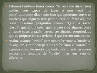 Falamos também frases como: “Se você me disser suas razões, sou capaz de fazer o que você me pede”, querendo dizer com isso que queremos ouvir os motivos que alguém tem para querer ou fazer alguma coisa. Fazemos perguntas como: “Qual a razão disso?”, querendo saber qual a causa de alguma coisa e, nesse caso, a razão parece ser alguma propriedade que as próprias coisas teriam, já que teriam uma causa.Assim, usamos “razão” para nos referirmos a “motivos” de alguém, e também para nos referirmos a “causas” de alguma coisa, de modo que tanto nós quanto as coisas parecemos dotados de “razão”, mas em sentido diferente.