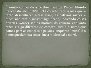 É muito conhecida a célebre frase de Pascal, filósofo francês do século XVII: “O coração tem razões que a razão desconhece”. Nessa frase, as palavras razões e razão não têm o mesmo significado, indicando coisas diversas. Razões são os motivos do coração, enquanto razão é algo diferente de coração; este é o nome que damos para as emoções e paixões, enquanto “razão” é o nome que damos à consciência intelectual e moral.