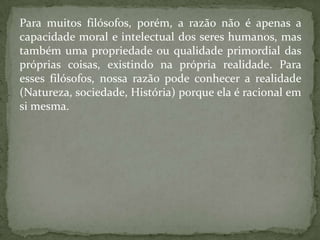 Para muitos filósofos, porém, a razão não é apenas a capacidade moral e intelectual dos seres humanos, mas também uma propriedade ou qualidade primordial das próprias coisas, existindo na própria realidade. Para esses filósofos, nossa razão pode conhecer a realidade (Natureza, sociedade, História) porque ela é racional em si mesma.