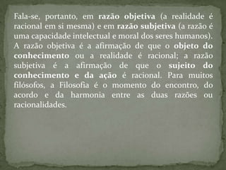 Fala-se, portanto, em razão objetiva (a realidade é racional em si mesma) e em razão subjetiva (a razão é uma capacidade intelectual e moral dos seres humanos). A razão objetiva é a afirmação de que o objeto do conhecimento ou a realidade é racional; a razão subjetiva é a afirmação de que o sujeito do conhecimento e da ação é racional. Para muitos filósofos, a Filosofia é o momento do encontro, do acordo e da harmonia entre as duas razões ou racionalidades.