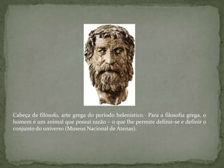 Cabeça de filósofo, arte grega do período helenístico.  Para a filosofia grega, o homem é um animal que possui razão – o que lhe permite definir-se e definir o conjunto do universo (Museus Nacional de Atenas).
