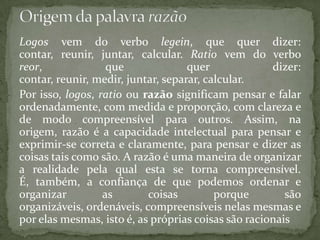 Logos vem do verbo legein, que quer dizer: contar, reunir, juntar, calcular. Ratio vem do verbo reor, que quer dizer: contar, reunir, medir, juntar, separar, calcular.Por isso, logos, ratio ou razão significam pensar e falar ordenadamente, com medida e proporção, com clareza e de modo compreensível para outros. Assim, na origem, razão é a capacidade intelectual para pensar e exprimir-se correta e claramente, para pensar e dizer as coisas tais como são. A razão é uma maneira de organizar a realidade pela qual esta se torna compreensível. É, também, a confiança de que podemos ordenar e organizar as coisas porque são organizáveis, ordenáveis, compreensíveis nelas mesmas e por elas mesmas, isto é, as próprias coisas são racionaisOrigem da palavra razão