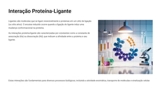 Interação Proteína-Ligante
Ligantes são moléculas que se ligam reversivelmente a proteínas em um sítio de ligação
(ou sítio ativo). O encaixe induzido ocorre quando a ligação do ligante induz uma
mudança conformacional na proteína.
As interações proteína-ligante são caracterizadas por constantes como a constante de
associação (Ka) ou dissociação (Kd), que indicam a afinidade entre a proteína e seu
ligante.
Estas interações são fundamentais para diversos processos biológicos, incluindo a atividade enzimática, transporte de moléculas e sinalização celular.
 