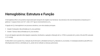 Hemoglobina: Estrutura e Função
A hemoglobina (Hb) é uma proteína responsável pelo transporte de oxigênio nas hemácias. Sua estrutura é de uma hemeproteína composta por 4
globinas + 4 grupos heme com Fe²z, onde o Fe²z liga-se reversivelmente ao O¢.
A ligação de O¢ à hemoglobina é um processo alostérico, com dois estados principais:
Estado R (relaxado): Alta afinidade por O¢ (nos pulmões)
Estado T (tenso): Baixa afinidade por O¢ (nos tecidos)
A curva de ligação sigmoide indica ligação cooperativa, facilitando a captação e liberação de O¢. O P50 é a pressão de O¢ onde a Hb está 50% saturada
(~27 mmHg).
O efeito Bohr ocorre quando CO¢ e redução de pH diminuem a afinidade da Hb por O¢, liberando O¢ nos tecidos. A modulação alostérica pelo BPG (2,3-
bifosfoglicerato) diminui a afinidade por O¢, sendo útil em altitude ou doenças pulmonares.
 
