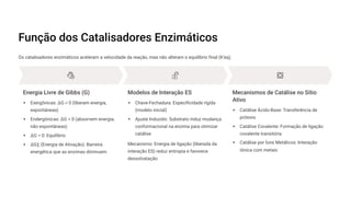 Função dos Catalisadores Enzimáticos
Os catalisadores enzimáticos aceleram a velocidade da reação, mas não alteram o equilíbrio final (K'eq).
Energia Livre de Gibbs (G)
Exergônicas: —G < 0 (liberam energia,
espontâneas)
Endergônicas: —G > 0 (absorvem energia,
não espontâneas)
—G = 0: Equilíbrio
—G! (Energia de Ativação): Barreira
energética que as enzimas diminuem
Modelos de Interação ES
Chave-Fechadura: Especificidade rígida
(modelo inicial)
Ajuste Induzido: Substrato induz mudança
conformacional na enzima para otimizar
catálise
Mecanismo: Energia de ligação (liberada da
interação ES) reduz entropia e favorece
dessolvatação
Mecanismos de Catálise no Sítio
Ativo
Catálise Ácido-Base: Transferência de
prótons
Catálise Covalente: Formação de ligação
covalente transitória
Catálise por Íons Metálicos: Interação
iônica com metais
 