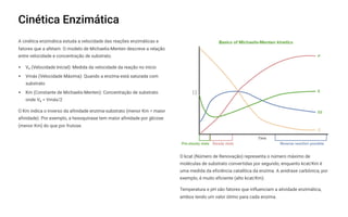 Cinética Enzimática
A cinética enzimática estuda a velocidade das reações enzimáticas e
fatores que a afetam. O modelo de Michaelis-Menten descreve a relação
entre velocidade e concentração de substrato.
V (Velocidade Inicial): Medida da velocidade da reação no início
Vmáx (Velocidade Máxima): Quando a enzima está saturada com
substrato
Km (Constante de Michaelis-Menten): Concentração de substrato
onde V = Vmáx/2
O Km indica o inverso da afinidade enzima-substrato (menor Km = maior
afinidade). Por exemplo, a hexoquinase tem maior afinidade por glicose
(menor Km) do que por frutose.
O kcat (Número de Renovação) representa o número máximo de
moléculas de substrato convertidas por segundo, enquanto kcat/Km é
uma medida da eficiência catalítica da enzima. A anidrase carbônica, por
exemplo, é muito eficiente (alto kcat/Km).
Temperatura e pH são fatores que influenciam a atividade enzimática,
ambos tendo um valor ótimo para cada enzima.
 