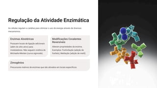 Regulação da Atividade Enzimática
As células regulam a catálise para otimizar o uso de energia através de diversos
mecanismos.
Enzimas Alostéricas
Possuem locais de ligação adicionais
(além do sítio ativo) para
moduladores. Não seguem cinética de
Michaelis-Menten (curva sigmoide).
Modificações Covalentes
Reversíveis
Alteram propriedades da enzima.
Exemplos: Fosforilação (adição de
fosfato), Metilação (adição de metil).
Zimogênios
Precursores inativos de enzimas que são ativados em locais específicos.
 