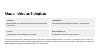 Macromoléculas Biológicas
Proteínas
Macromoléculas mais abundantes e fundamentais para a estrutura e
função celular.
Carboidratos
Importantes para armazenamento de energia e estrutura celular.
Lipídios
Componentes de membranas e reserva energética.
Ácidos Nucleicos
Armazenam e transmitem informação genética.
As macromoléculas biológicas são grandes estruturas moleculares essenciais para a vida. Elas são construídas a partir de subunidades monoméricas
ligadas covalentemente e formam estruturas supramoleculares por ligações não covalentes como pontes de hidrogênio, interações iônicas, hidrofóbicas
e Van der Waals. Constituem a maior parte da massa seca de uma célula.
 