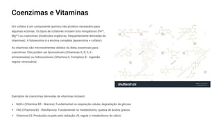 Coenzimas e Vitaminas
Um cofator é um componente químico não proteico necessário para
algumas enzimas. Os tipos de cofatores incluem íons inorgânicos (Fe²z,
Mg²z) ou coenzimas (moléculas orgânicas, frequentemente derivadas de
vitaminas). A holoenzima é a enzima completa (apoenzima + cofator).
As vitaminas são micronutrientes obtidos da dieta, essenciais para
coenzimas. Elas podem ser lipossolúveis (Vitaminas A, D, E, K -
armazenadas) ou hidrossolúveis (Vitamina C, Complexo B - ingestão
regular necessária).
Exemplos de coenzimas derivadas de vitaminas incluem:
NAD+ (Vitamina B3 - Niacina): Fundamental na respiração celular, degradação de glicose
FAD (Vitamina B2 - Riboflavina): Fundamental no metabolismo, quebra de ácidos graxos
Vitamina D3: Produzida na pele pela radiação UV, regula o metabolismo do cálcio
 