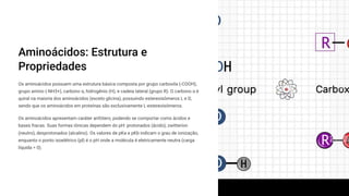 Aminoácidos: Estrutura e
Propriedades
Os aminoácidos possuem uma estrutura básica composta por grupo carboxila (-COOH),
grupo amino (-NH3+), carbono ³, hidrogênio (H), e cadeia lateral (grupo R). O carbono ³ é
quiral na maioria dos aminoácidos (exceto glicina), possuindo estereoisômeros L e D,
sendo que os aminoácidos em proteínas são exclusivamente L-estereoisômeros.
Os aminoácidos apresentam caráter anfótero, podendo se comportar como ácidos e
bases fracas. Suas formas iônicas dependem do pH: protonados (ácido), zwitteríon
(neutro), desprotonados (alcalino). Os valores de pKa e pKb indicam o grau de ionização,
enquanto o ponto isoelétrico (pI) é o pH onde a molécula é eletricamente neutra (carga
líquida = 0).
 