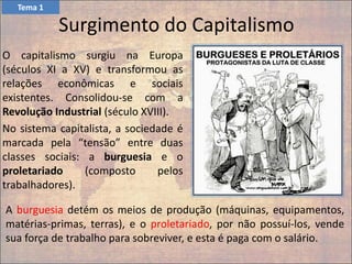 Surgimento do Capitalismo
O capitalismo surgiu na Europa
(séculos XI a XV) e transformou as
relações econômicas e sociais
existentes. Consolidou-se com a
Revolução Industrial (século XVIII).
No sistema capitalista, a sociedade é
marcada pela “tensão” entre duas
classes sociais: a burguesia e o
proletariado (composto pelos
trabalhadores).
Tema 1
A burguesia detém os meios de produção (máquinas, equipamentos,
matérias-primas, terras), e o proletariado, por não possuí-los, vende
sua força de trabalho para sobreviver, e esta é paga com o salário.
 