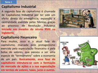 Capitalismo Industrial
A segunda fase do capitalismo é chamada
de Capitalismo Industrial por ter sido um
efeito direto da emergência, expansão e
centralidade exercida pelas fábricas graças
ao processo de Revolução Industrial
iniciado em meados do século XVIII na
Inglaterra.
Capitalismo Financeiro
Para muitos, essa é a atual fase do
capitalismo, marcada pelo protagonismo
exercido pela especulação financeira e pela
bolsa de valores, que passou a ser uma
espécie de “termômetro” sobre a economia
de um país. Basicamente, essa fase do
capitalismo estrutura-se com a formação
do mercado de ações e a sua especulação
em termos de valores, taxas, juros e outros.
Tema 1
 