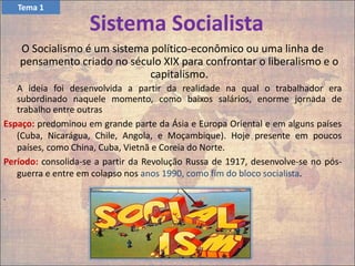 Sistema Socialista
O Socialismo é um sistema político-econômico ou uma linha de
pensamento criado no século XIX para confrontar o liberalismo e o
capitalismo.
A ideia foi desenvolvida a partir da realidade na qual o trabalhador era
subordinado naquele momento, como baixos salários, enorme jornada de
trabalho entre outras
Espaço: predominou em grande parte da Ásia e Europa Oriental e em alguns países
(Cuba, Nicarágua, Chile, Angola, e Moçambique). Hoje presente em poucos
países, como China, Cuba, Vietnã e Coreia do Norte.
Período: consolida-se a partir da Revolução Russa de 1917, desenvolve-se no pós-
guerra e entre em colapso nos anos 1990, como fim do bloco socialista.
.
Tema 1
 