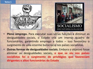 • Pleno emprego. Para executar suas várias funções e diminuir as
desigualdades sociais, o Estado cria um imenso quadro de
funcionários, garantindo emprego a todos – isso favoreceu o
surgimento de uma enorme burocracia nos países socialistas.
• Outras formas de desigualdades sociais. Embora o objetivo fosse
eliminar as desigualdades sociais, o que se viu nos países
socialistas foi o surgimento de privilégios que favoreciam
dirigentes e altos funcionários do Estado
Tema 1
 