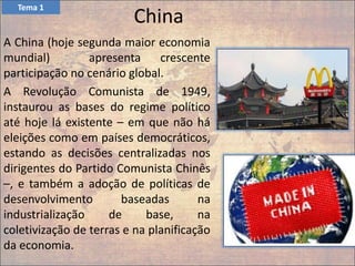 China
A China (hoje segunda maior economia
mundial) apresenta crescente
participação no cenário global.
A Revolução Comunista de 1949,
instaurou as bases do regime político
até hoje lá existente – em que não há
eleições como em países democráticos,
estando as decisões centralizadas nos
dirigentes do Partido Comunista Chinês
–, e também a adoção de políticas de
desenvolvimento baseadas na
industrialização de base, na
coletivização de terras e na planificação
da economia.
Tema 1
 