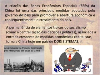 A permanência de elementos típicos do socialismo
(como a centralização das decisões políticas), associada à
entrada crescente de medidas econômicas capitalistas,
torna a China hoje um país de DOIS SISTEMAS.
A criação das Zonas Econômicas Especiais (ZEEs) da
China foi uma das principais medidas adotadas pelo
governo do país para promover a abertura econômica e
consequentemente o crescimento do país.
Área industrial de Pequim, dinamizada
pela idealização das ZEEs da China
 