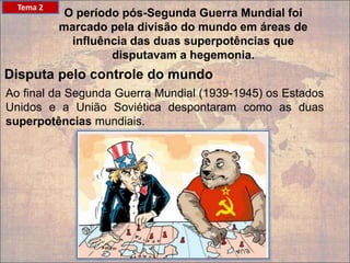 Tema 2
O período pós-Segunda Guerra Mundial foi
marcado pela divisão do mundo em áreas de
influência das duas superpotências que
disputavam a hegemonia.​
Disputa pelo controle do mundo
Ao final da Segunda Guerra Mundial (1939-1945) os Estados
Unidos e a União Soviética despontaram como as duas
superpotências mundiais.
 