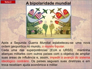 A bipolaridade mundial
Após a Segunda Guerra Mundial estabeleceu-se uma nova
ordem geopolítica no mundo, o mundo bipolar.
Cada uma das superpotências (EUA e URSS) mantinha
alianças militares com outros países com o objetivo de ampliar
suas áreas de influência e, assim, impedir o avanço do sistema
ideológico contrário. Os países seguiam suas diretrizes e em
troca recebiam ajuda econômica e militar.
Tema 2
 