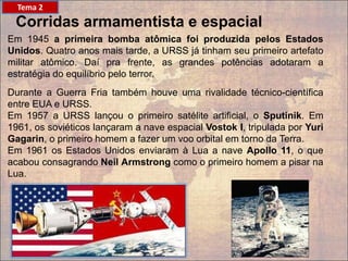 Corridas armamentista e espacial
Em 1945 a primeira bomba atômica foi produzida pelos Estados
Unidos. Quatro anos mais tarde, a URSS já tinham seu primeiro artefato
militar atômico. Daí pra frente, as grandes potências adotaram a
estratégia do equilíbrio pelo terror.
Durante a Guerra Fria também houve uma rivalidade técnico-científica
entre EUA e URSS.
Em 1957 a URSS lançou o primeiro satélite artificial, o Sputinik. Em
1961, os soviéticos lançaram a nave espacial Vostok I, tripulada por Yuri
Gagarin, o primeiro homem a fazer um voo orbital em torno da Terra.
Em 1961 os Estados Unidos enviaram à Lua a nave Apollo 11, o que
acabou consagrando Neil Armstrong como o primeiro homem a pisar na
Lua.
Tema 2
 