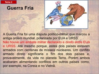A Guerra Fria foi uma disputa político-militar que marcou a
antiga ordem mundial, polarizada por EUA e URSS.
Não houve um embate militar declarado e direto entre EUA
e URSS. Até mesmo porque, estes dois países estavam
armados com centenas de mísseis nucleares. Um conflito
armado direto significaria o fim dos dois países e,
provavelmente, da vida no planeta Terra. Porém ambos
acabaram alimentando conflitos em outros países como,
por exemplo, na Coreia e no Vietnã.
Guerra Fria
Tema 2
 