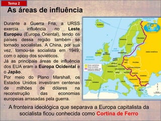 As áreas de influência
Durante a Guerra Fria, a URSS
exercia influência no Leste
Europeu (Europa Oriental), tendo os
países dessa região também se
tornado socialistas. A China, por sua
vez, tornou-se socialista em 1949,
com o apoio dos soviéticos.
Já as principais áreas de influência
dos EUA eram a Europa Ocidental e
o Japão.
Por meio do Plano Marshall, os
Estados Unidos investiram centenas
de milhões de dólares na
reconstrução das economias
europeias arrasadas pela guerra.
.
Tema 2
A fronteira ideológica que separava a Europa capitalista da
socialista ficou conhecida como Cortina de Ferro
 