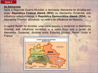 As Alemanhas
Após a Segunda Guerra Mundial, a derrotada Alemanha foi dividida em
duas: República Federal Alemã (RFA) ou Alemanha Ocidental, sob
influência estadunidense, e República Democrática Alemã (RDA), ou
Alemanha Oriental, socialista, na esfera de influência de Moscou.
A capital Berlim foi dividida: uma parte passou a pertencer à Alemanha
Oriental, sob influência soviética, e a outra ficou sob o poder da
Alemanha Ocidental, dividida entre Estados Unidos, Reino Unido e
França
Tema 2
 
