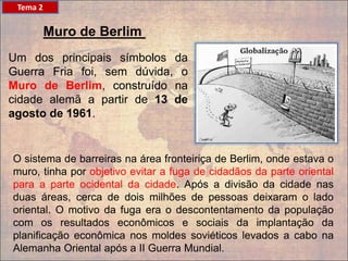 Muro de Berlim
Um dos principais símbolos da
Guerra Fria foi, sem dúvida, o
Muro de Berlim, construído na
cidade alemã a partir de 13 de
agosto de 1961.
O sistema de barreiras na área fronteiriça de Berlim, onde estava o
muro, tinha por objetivo evitar a fuga de cidadãos da parte oriental
para a parte ocidental da cidade. Após a divisão da cidade nas
duas áreas, cerca de dois milhões de pessoas deixaram o lado
oriental. O motivo da fuga era o descontentamento da população
com os resultados econômicos e sociais da implantação da
planificação econômica nos moldes soviéticos levados a cabo na
Alemanha Oriental após a II Guerra Mundial.
Tema 2
 