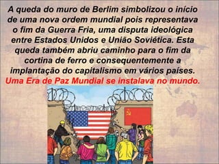 A queda do muro de Berlim simbolizou o início
de uma nova ordem mundial pois representava
o fim da Guerra Fria, uma disputa ideológica
entre Estados Unidos e União Soviética. Esta
queda também abriu caminho para o fim da
cortina de ferro e consequentemente a
implantação do capitalismo em vários países.
Uma Era de Paz Mundial se instalava no mundo.
 