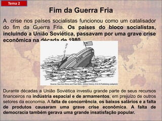 A crise nos países socialistas funcionou como um catalisador
do fim da Guerra Fria. Os países do bloco socialistas,
incluindo a União Soviética, passavam por uma grave crise
econômica na década de 1980.
Fim da Guerra Fria
Durante décadas a União Soviética investiu grande parte de seus recursos
financeiros na indústria espacial e de armamentos, em prejuízo de outros
setores da economia. A falta de concorrência, os baixos salários e a falta
de produtos causaram uma grave crise econômica. A falta de
democracia também gerava uma grande insatisfação popular.
Tema 2
 