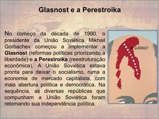 No começo da década de 1990, o
presidente da União Soviética Mikhail
Gorbachev começou a implementar a
Glasnost (reformas políticas priorizando a
liberdade) e a Perestroika (reestruturação
econômica). A União Soviética estava
pronta para deixar o socialismo, ruma a
economia de mercado capitalista, com
mais abertura política e democrática. Na
sequência, as diversas repúblicas que
compunham a União Soviética foram
retomando sua independência política.
Glasnost e a Perestroika
 
