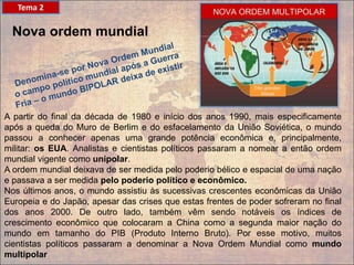Nova ordem mundial
A partir do final da década de 1980 e início dos anos 1990, mais especificamente
após a queda do Muro de Berlim e do esfacelamento da União Soviética, o mundo
passou a conhecer apenas uma grande potência econômica e, principalmente,
militar: os EUA. Analistas e cientistas políticos passaram a nomear a então ordem
mundial vigente como unipolar.
A ordem mundial deixava de ser medida pelo poderio bélico e espacial de uma nação
e passava a ser medida pelo poderio político e econômico.
Nos últimos anos, o mundo assistiu às sucessivas crescentes econômicas da União
Europeia e do Japão, apesar das crises que estas frentes de poder sofreram no final
dos anos 2000. De outro lado, também vêm sendo notáveis os índices de
crescimento econômico que colocaram a China como a segunda maior nação do
mundo em tamanho do PIB (Produto Interno Bruto). Por esse motivo, muitos
cientistas políticos passaram a denominar a Nova Ordem Mundial como mundo
multipolar
Tema 2
 