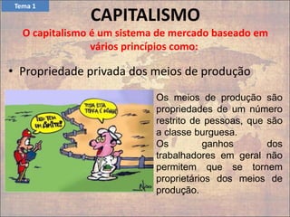 CAPITALISMO
O capitalismo é um sistema de mercado baseado em
vários princípios como:
• Propriedade privada dos meios de produção
Os meios de produção são
propriedades de um número
restrito de pessoas, que são
a classe burguesa.
Os ganhos dos
trabalhadores em geral não
permitem que se tornem
proprietários dos meios de
produção.
Tema 1
 