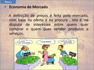 · A definição de preços é feita pelo mercado,
com base na oferta e na procura , isto é, na
disputa de interesses entre quem quer
comprar e quem quer vender produtos e
serviços.
• Economia de Mercado
Tema 1
 