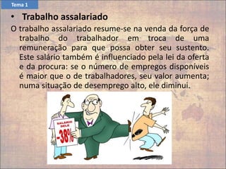 O trabalho assalariado resume-se na venda da força de
trabalho do trabalhador em troca de uma
remuneração para que possa obter seu sustento.
Este salário também é influenciado pela lei da oferta
e da procura: se o número de empregos disponíveis
é maior que o de trabalhadores, seu valor aumenta;
numa situação de desemprego alto, ele diminui.
• Trabalho assalariado
Tema 1
 
